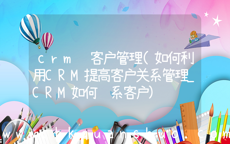 crm 客户管理(如何利用CRM提高客户关系管理_CRM如何维系客户)